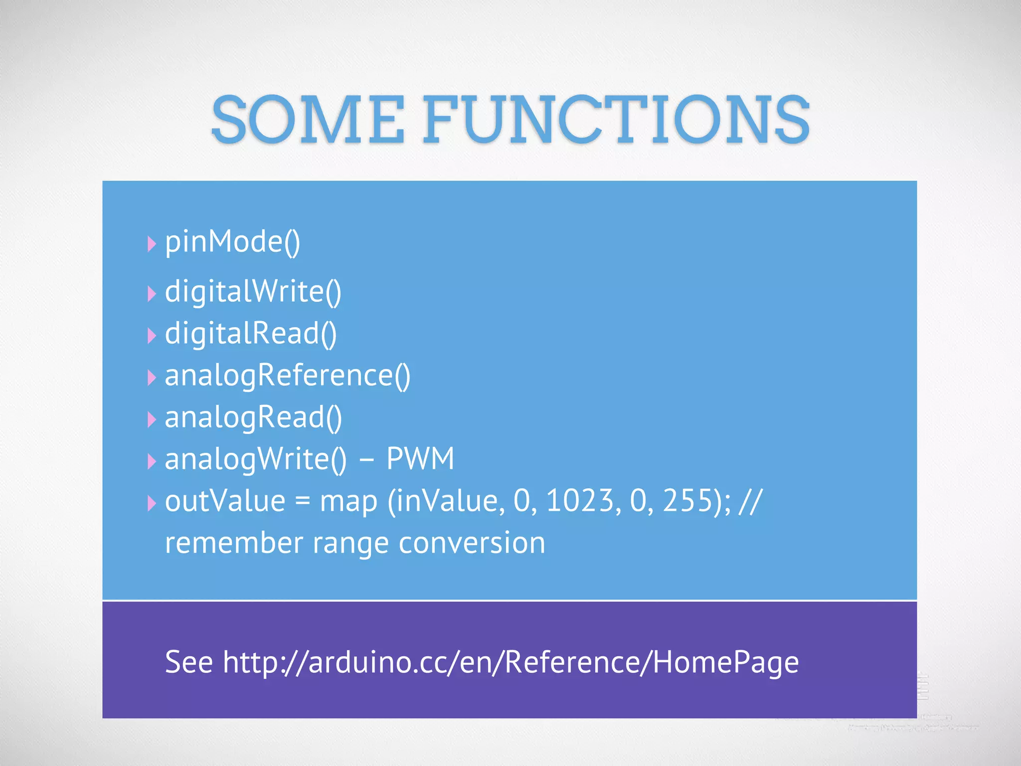 SOME FUNCTIONS ‣ pinMode() ‣ digitalWrite() ‣ digitalRead() ‣ analogReference() ‣ analogRead() ‣ analogWrite() – PWM ‣ outValue = map (inValue, 0, 1023, 0, 255); // remember range conversion See http://arduino.cc/en/Reference/HomePage 