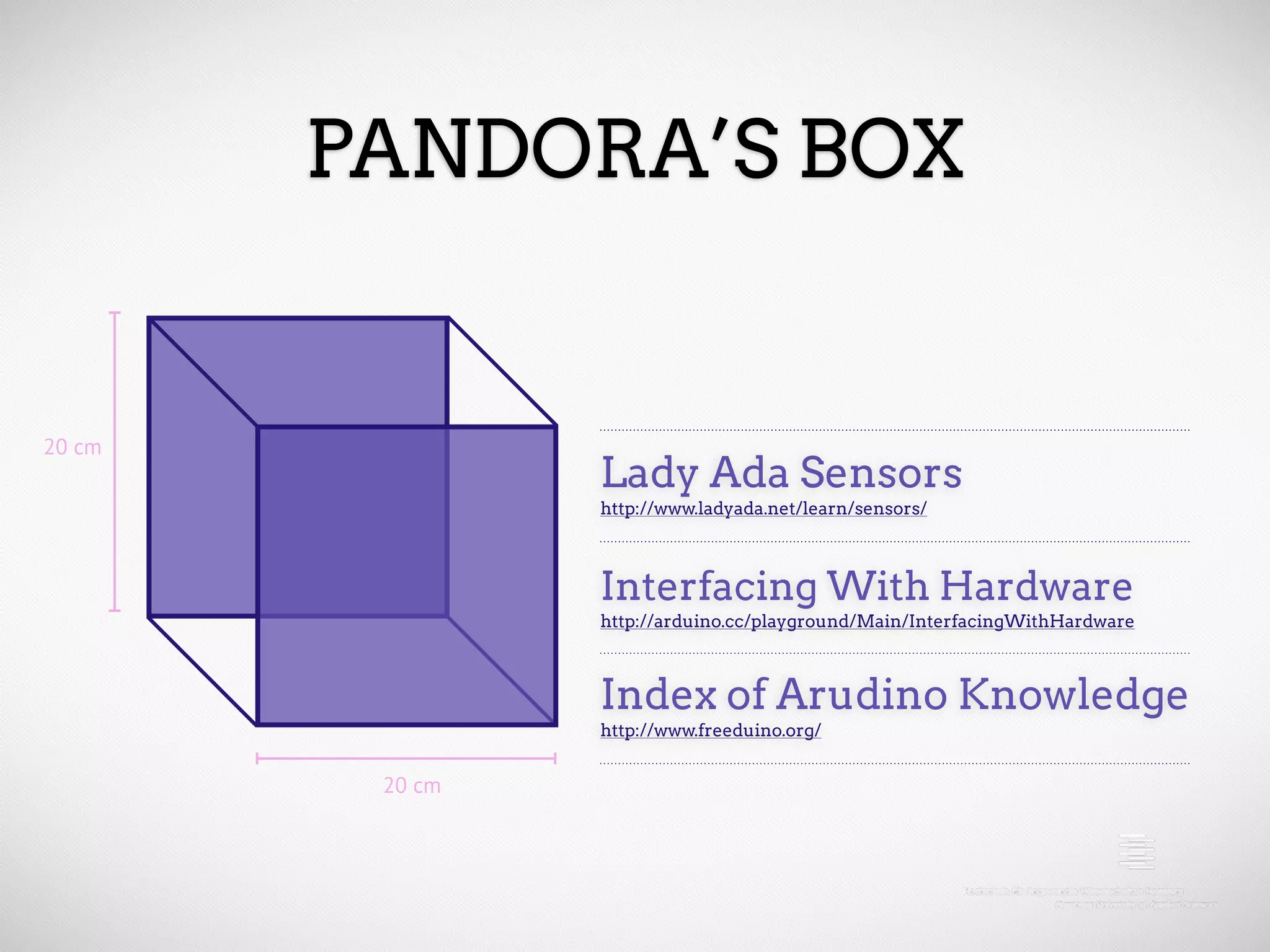 PANDORA’S BOX 20 cm Lady Ada Sensors http://www.ladyada.net/learn/sensors/ Interfacing With Hardware http://arduino.cc/playground/Main/InterfacingWithHardware Index of Arudino Knowledge http://www.freeduino.org/ 20 cm 