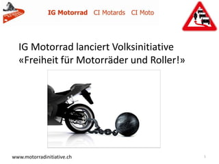 IG Motorrad lanciert Volksinitiative
  «Freiheit für Motorräder und Roller!»


                   Generalversammlung vom 20. April 2012




www.motorradinitiative.ch                                  1
 
