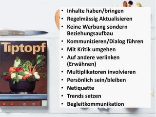 • Inhalte haben/bringen
• Regelmässig Aktualisieren
• Keine Werbung sondern
Beziehungsaufbau
• Kommunizieren/Dialog führen
• Mit Kritik umgehen
• Auf andere verlinken
(Erwähnen)
• Multiplikatoren involvieren
• Persönlich sein/bleiben
• Netiquette
• Trends setzen
• Begleitkommunikation
 