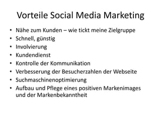 Vorteile Social Media Marketing
• Nähe zum Kunden – wie tickt meine Zielgruppe
• Schnell, günstig
• Involvierung
• Kundendienst
• Kontrolle der Kommunikation
• Verbesserung der Besucherzahlen der Webseite
• Suchmaschinenoptimierung
• Aufbau und Pflege eines positiven Markenimages
und der Markenbekanntheit
 