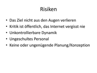Risiken
• Das Ziel nicht aus den Augen verlieren
• Kritik ist öffentlich, das Internet vergisst nie
• Unkontrollierbare Dynamik
• Ungeschultes Personal
• Keine oder ungenügende Planung/Konzeption
 