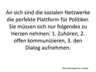 An sich sind die sozialen Netzwerke
die perfekte Plattform für Politiker.
Sie müssen sich nur folgendes zu
Herzen nehmen: 1. Zuhören, 2.
offen kommunizieren, 3. den
Dialog aufnehmen.
Reto Baumgartner, mysign
 