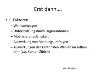 Erst dann….
• C-Faktoren
– Wahlkampagne
– Unterstützung durch Organisationen
– Mobilisierungsfähigkeit
– Auswirkung von Meinungsumfragen
– Auswirkungen der kantonalen Wahlen im selben
Jahr (v.a. Kanton Zürich)
Mark Balsiger
 