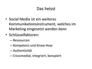 • Social Media ist ein weiteres
Kommunikationsinstrument, welches im
Marketing eingesetzt werden kann
• Schlüsselfaktoren:
– Ressourcen
– Kompetenz und Know-How
– Authentizität
– Crossmedial, integriert, konzpiert
Das heisst
 