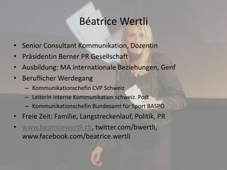 Béatrice Wertli
• Senior Consultant Kommunikation, Dozentin
• Präsidentin Berner PR Gesellschaft
• Ausbildung: MA internationale Beziehungen, Genf
• Beruflicher Werdegang
– Kommunikationschefin CVP Schweiz
– Leiterin interne Kommunikation schweiz. Post
– Kommunikationschefin Bundesamt für Sport BASPO
• Freie Zeit: Familie, Langstreckenlauf, Politik, PR
• www.beatricewertli.ch, twitter.com/bwertli,
www.facebook.com/beatrice.wertli
 