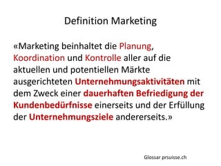 «Marketing beinhaltet die Planung,
Koordination und Kontrolle aller auf die
aktuellen und potentiellen Märkte
ausgerichteten Unternehmungsaktivitäten mit
dem Zweck einer dauerhaften Befriedigung der
Kundenbedürfnisse einerseits und der Erfüllung
der Unternehmungsziele andererseits.»
Definition Marketing
Glossar prsuisse.ch
 