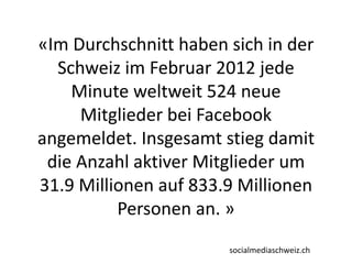 «Im Durchschnitt haben sich in der
Schweiz im Februar 2012 jede
Minute weltweit 524 neue
Mitglieder bei Facebook
angemeldet. Insgesamt stieg damit
die Anzahl aktiver Mitglieder um
31.9 Millionen auf 833.9 Millionen
Personen an. »
socialmediaschweiz.ch
 