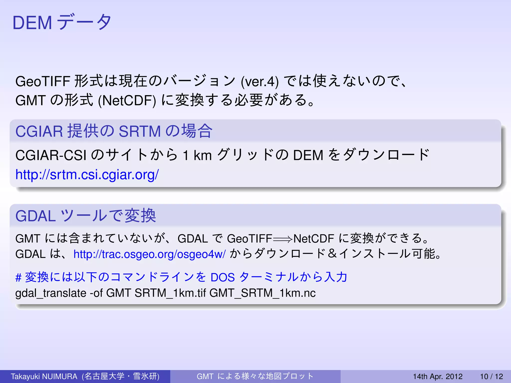 DEM データ


GeoTIFF 形式は現在のバージョン (ver.4) では使えないので、
GMT の形式 (NetCDF) に変換する必要がある。

CGIAR 提供の SRTM の場合
CGIAR-CSI のサイトから 1 km グリッドの DEM をダウンロード
http://srtm.csi.cgiar.org/


GDAL ツールで変換
GMT には含まれていないが、GDAL で GeoTIFF=⇒NetCDF に変換ができる。
GDAL は、http://trac.osgeo.org/osgeo4w/ からダウンロード＆インストール可能。

# 変換には以下のコマンドラインを DOS ターミナルから入力
gdal_translate -of GMT SRTM_1km.tif GMT_SRTM_1km.nc




Takayuki NUIMURA (名古屋大学・雪氷研)   GMT による様々な地図プロット       14th Apr. 2012   10 / 12
 