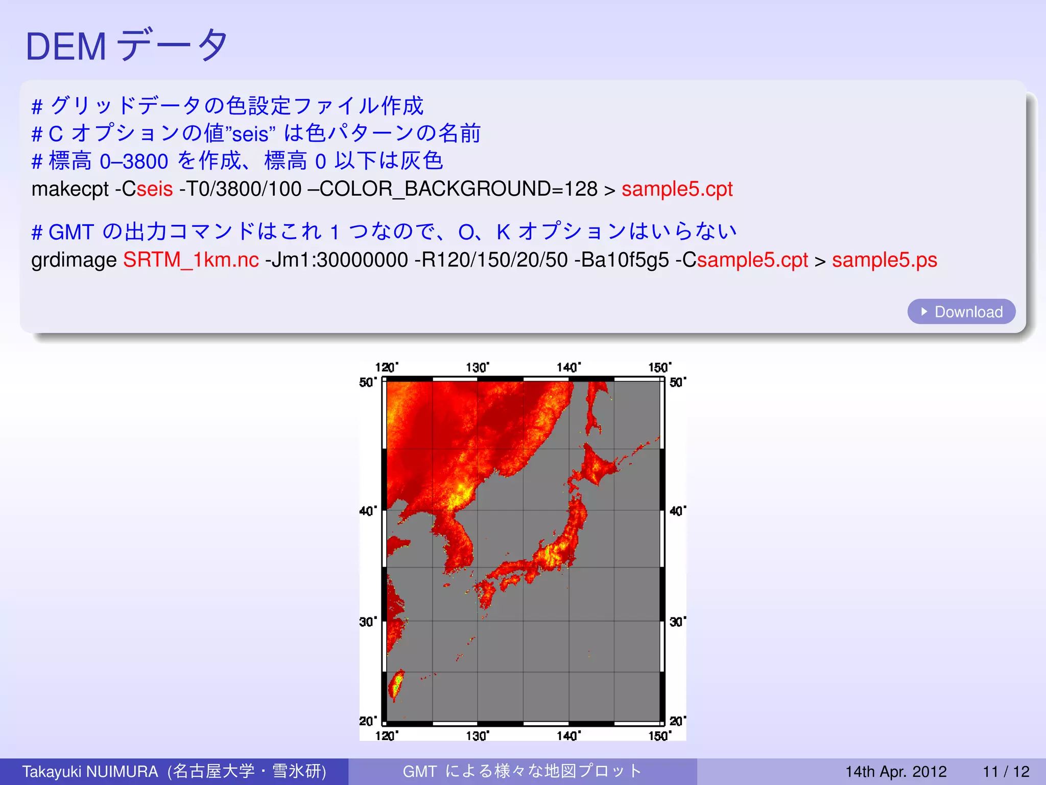 DEM データ
# グリッドデータの色設定ファイル作成
# C オプションの値”seis” は色パターンの名前
# 標高 0–3800 を作成、標高 0 以下は灰色
makecpt -Cseis -T0/3800/100 –COLOR_BACKGROUND=128 > sample5.cpt

# GMT の出力コマンドはこれ 1 つなので、O、K オプションはいらない
grdimage SRTM_1km.nc -Jm1:30000000 -R120/150/20/50 -Ba10f5g5 -Csample5.cpt > sample5.ps

                                                                                          Download




Takayuki NUIMURA (名古屋大学・雪氷研)       GMT による様々な地図プロット                           14th Apr. 2012   11 / 12
 