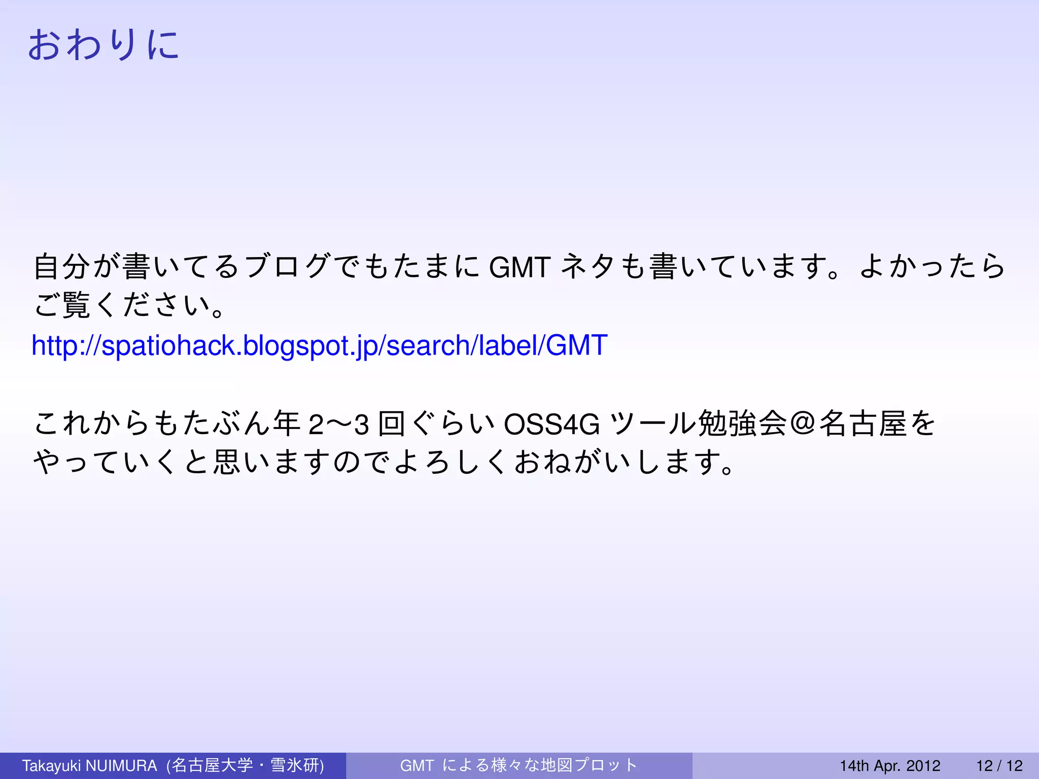 おわりに




自分が書いてるブログでもたまに GMT ネタも書いています。よかったら
ご覧ください。
http://spatiohack.blogspot.jp/search/label/GMT

これからもたぶん年 2∼3 回ぐらい OSS4G ツール勉強会＠名古屋を
やっていくと思いますのでよろしくおねがいします。




Takayuki NUIMURA (名古屋大学・雪氷研)   GMT による様々な地図プロット   14th Apr. 2012   12 / 12
 