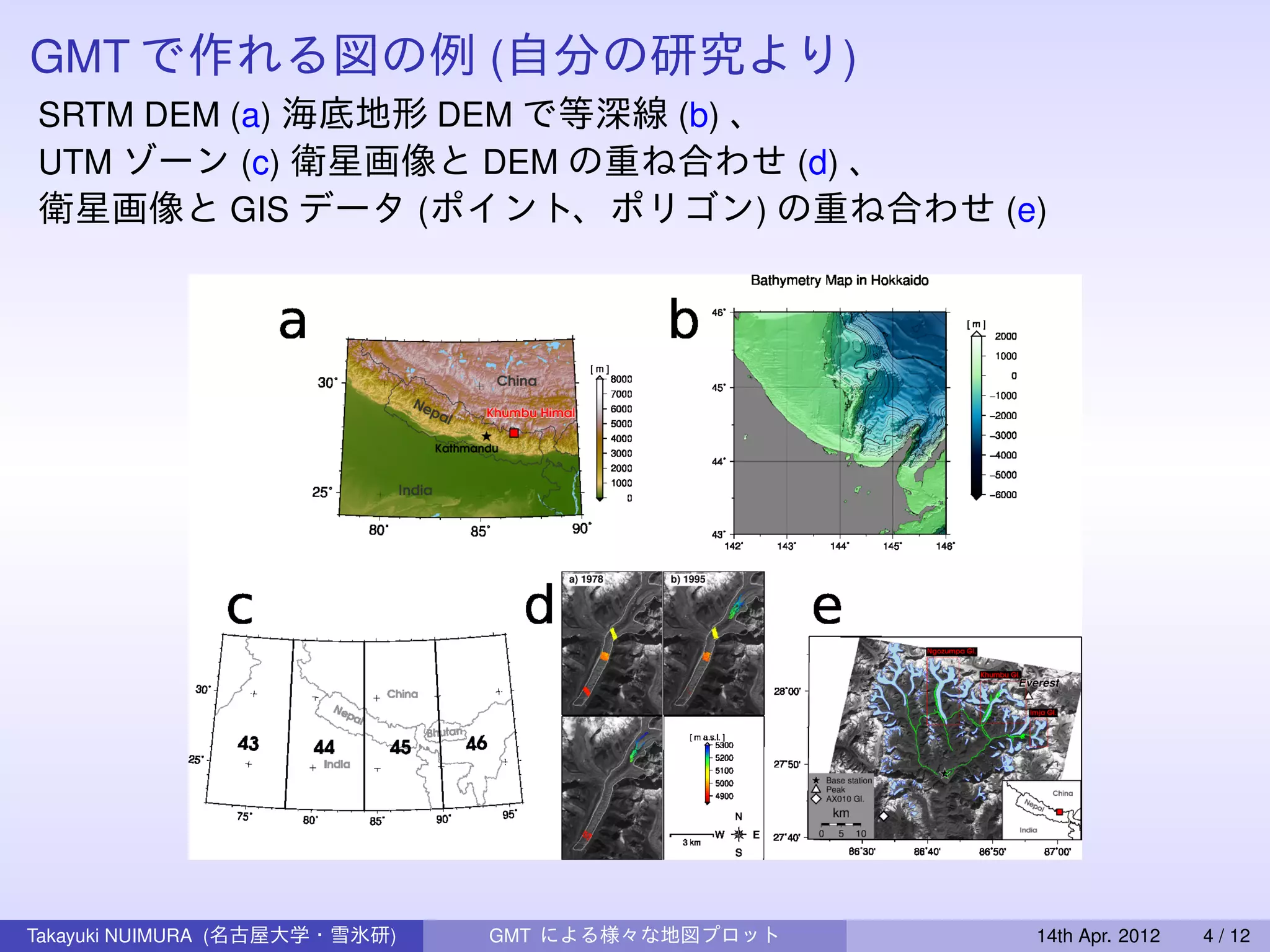 GMT で作れる図の例 (自分の研究より)
SRTM DEM (a) 海底地形 DEM で等深線 (b) 、
UTM ゾーン (c) 衛星画像と DEM の重ね合わせ (d) 、
衛星画像と GIS データ (ポイント、ポリゴン) の重ね合わせ (e)




Takayuki NUIMURA (名古屋大学・雪氷研)   GMT による様々な地図プロット   14th Apr. 2012   4 / 12
 
