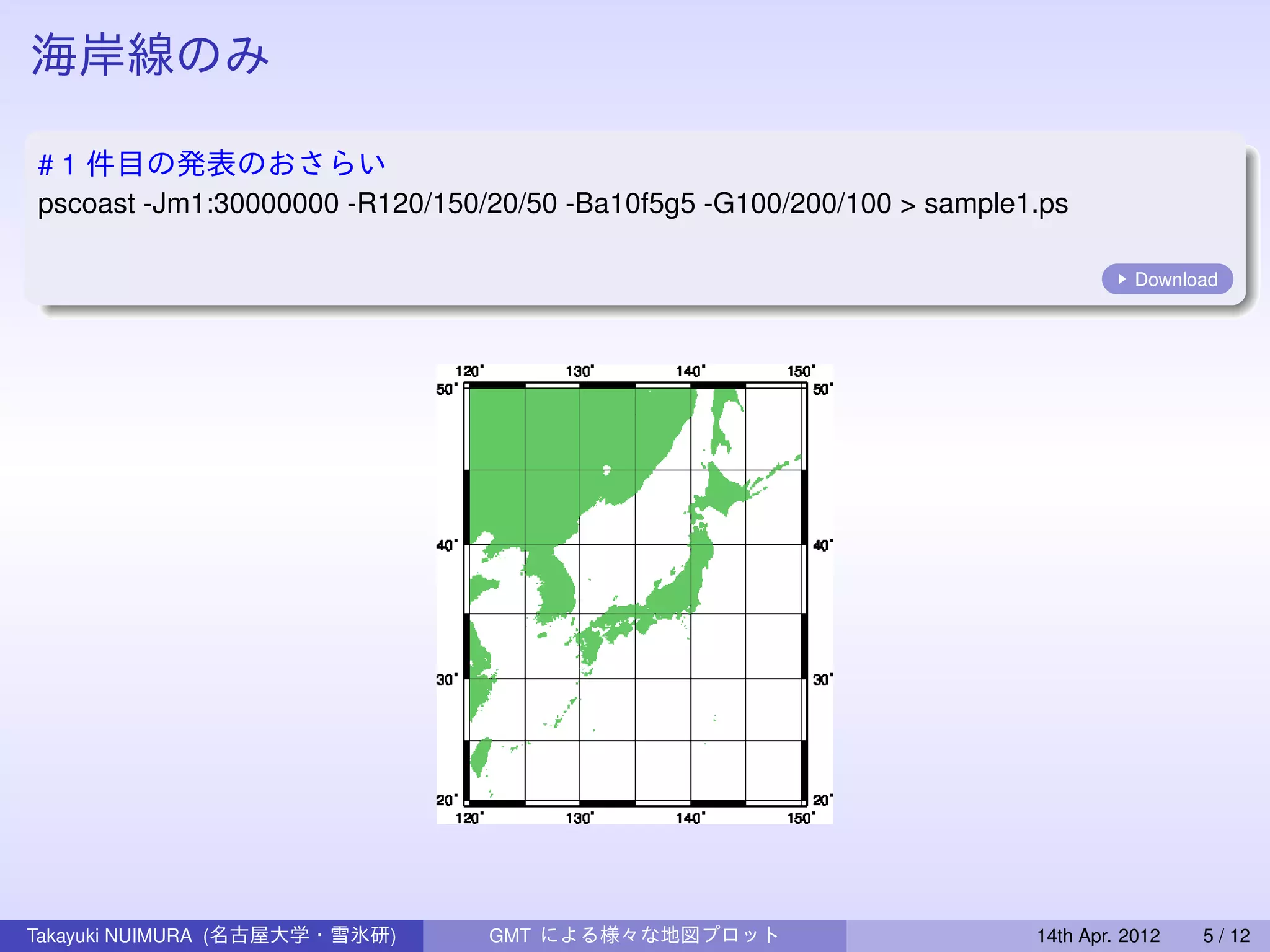 海岸線のみ

# 1 件目の発表のおさらい
pscoast -Jm1:30000000 -R120/150/20/50 -Ba10f5g5 -G100/200/100 > sample1.ps

                                                                                  Download




Takayuki NUIMURA (名古屋大学・雪氷研)    GMT による様々な地図プロット                       14th Apr. 2012   5 / 12
 