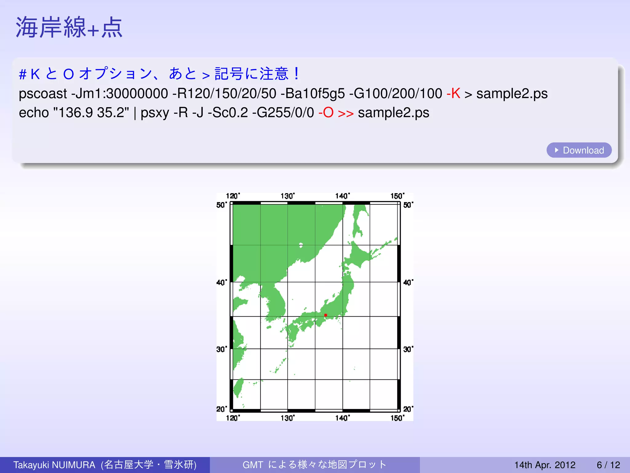 海岸線+点
# K と O オプション、あと > 記号に注意！
pscoast -Jm1:30000000 -R120/150/20/50 -Ba10f5g5 -G100/200/100 -K > sample2.ps
echo "136.9 35.2" | psxy -R -J -Sc0.2 -G255/0/0 -O >> sample2.ps

                                                                                   Download




Takayuki NUIMURA (名古屋大学・雪氷研)    GMT による様々な地図プロット                        14th Apr. 2012   6 / 12
 