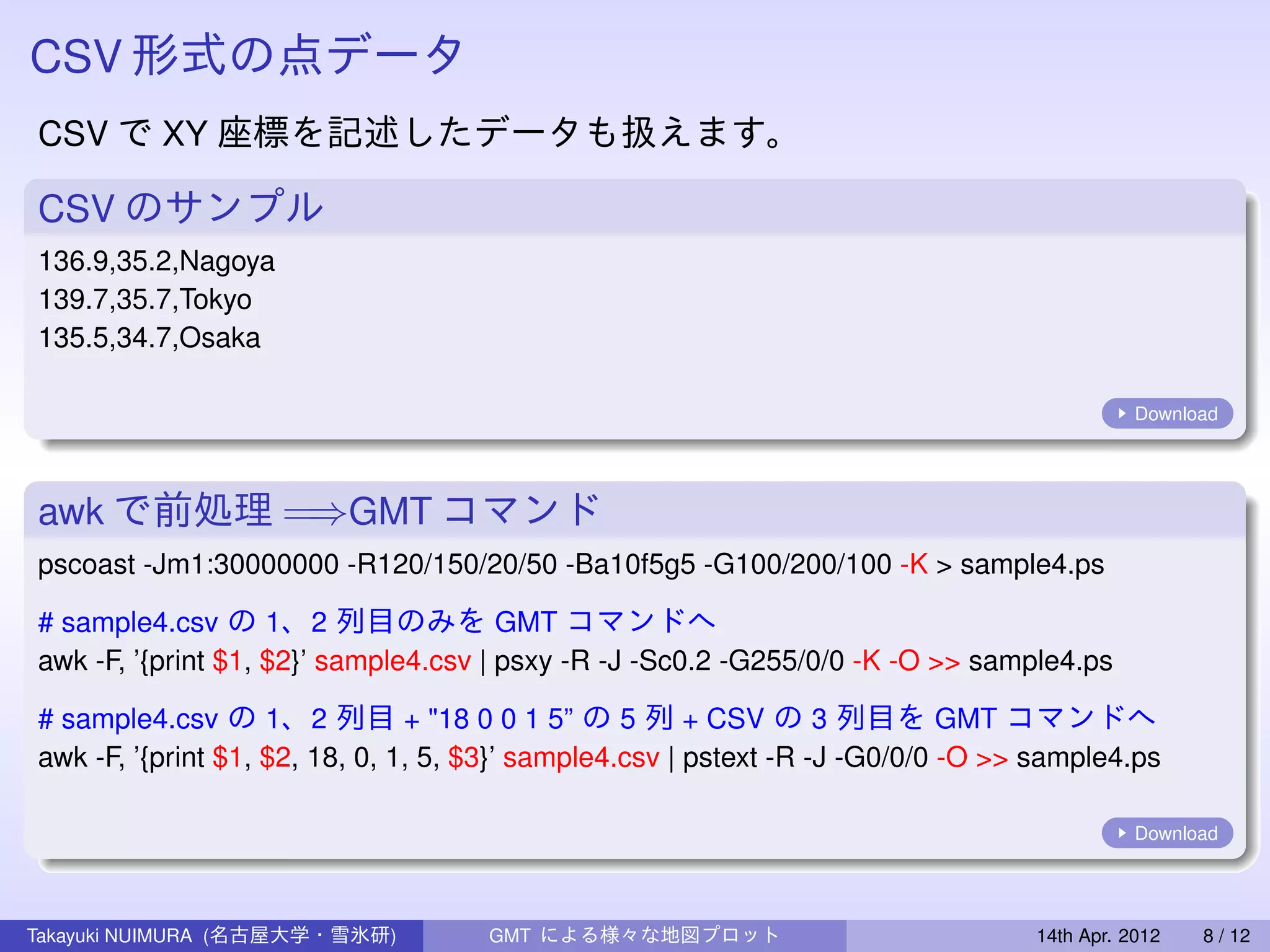 CSV 形式の点データ
CSV で XY 座標を記述したデータも扱えます。

CSV のサンプル
136.9,35.2,Nagoya
139.7,35.7,Tokyo
135.5,34.7,Osaka

                                                                                             Download




awk で前処理 =⇒GMT コマンド
pscoast -Jm1:30000000 -R120/150/20/50 -Ba10f5g5 -G100/200/100 -K > sample4.ps

# sample4.csv の 1、2 列目のみを GMT コマンドへ
awk -F, ’{print $1, $2}’ sample4.csv | psxy -R -J -Sc0.2 -G255/0/0 -K -O >> sample4.ps

# sample4.csv の 1、2 列目 + "18 0 0 1 5” の 5 列 + CSV の 3 列目を GMT コマンドへ
awk -F, ’{print $1, $2, 18, 0, 1, 5, $3}’ sample4.csv | pstext -R -J -G0/0/0 -O >> sample4.ps

                                                                                             Download




Takayuki NUIMURA (名古屋大学・雪氷研)         GMT による様々な地図プロット                             14th Apr. 2012   8 / 12
 