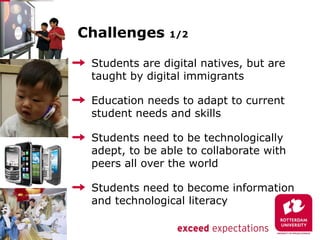 Challenges     1/2


 Students are digital natives, but are
 taught by digital immigrants

 Education needs to adapt to current
 student needs and skills

 Students need to be technologically
 adept, to be able to collaborate with
 peers all over the world

 Students need to become information
 and technological literacy
 