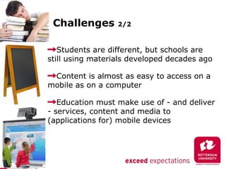 Challenges       2/2



   Students are different, but schools are
still using materials developed decades ago

 Content is almost as easy to access on a
mobile as on a computer

   Education must make use of - and deliver
- services, content and media to
(applications for) mobile devices
 