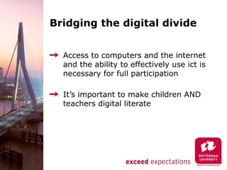 Bridging the digital divide


  Access to computers and the internet
  and the ability to effectively use ict is
  necessary for full participation

  It’s important to make children AND
  teachers digital literate
 