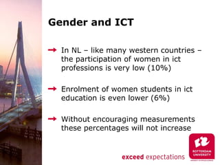 Gender and ICT

  In NL – like many western countries –
  the participation of women in ict
  professions is very low (10%)

  Enrolment of women students in ict
  education is even lower (6%)

  Without encouraging measurements
  these percentages will not increase
 