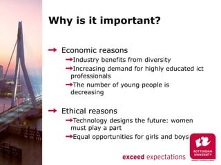 Why is it important?

  Economic reasons
     Industry benefits from diversity
     Increasing demand for highly educated ict
    professionals
     The number of young people is
    decreasing


  Ethical reasons
    Technology designs the future: women
    must play a part
    Equal opportunities for girls and boys
 