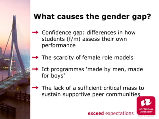 What causes the gender gap?

 Confidence gap: differences in how
 students (f/m) assess their own
 performance

 The scarcity of female role models

 Ict programmes ‘made by men, made
 for boys’

 The lack of a sufficient critical mass to
 sustain supportive peer communities
 