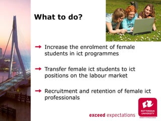 What to do?



  Increase the enrolment of female
  students in ict programmes

  Transfer female ict students to ict
  positions on the labour market

  Recruitment and retention of female ict
  professionals
 