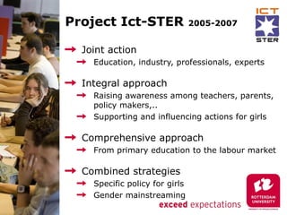 Project Ict-STER                2005-2007


  Joint action
    Education, industry, professionals, experts

  Integral approach
    Raising awareness among teachers, parents,
    policy makers,..
    Supporting and influencing actions for girls

  Comprehensive approach
    From primary education to the labour market

  Combined strategies
    Specific policy for girls
    Gender mainstreaming
 