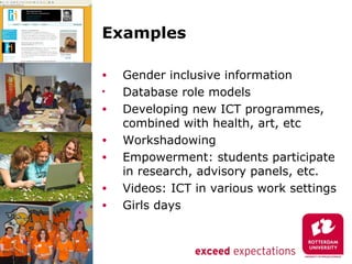 Examples

•   Gender inclusive information
•   Database role models
•   Developing new ICT programmes,
    combined with health, art, etc
•   Workshadowing
•   Empowerment: students participate
    in research, advisory panels, etc.
•   Videos: ICT in various work settings
•   Girls days
 