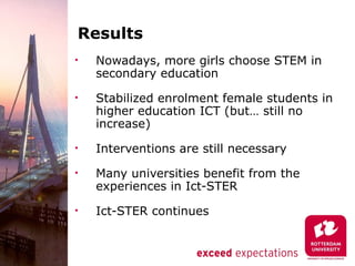 Results
•   Nowadays, more girls choose STEM in
    secondary education
•   Stabilized enrolment female students in
    higher education ICT (but… still no
    increase)
•   Interventions are still necessary
•   Many universities benefit from the
    experiences in Ict-STER
•   Ict-STER continues
 