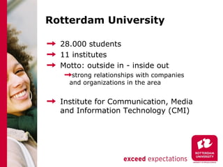 Rotterdam University

  28.000 students
  11 institutes
  Motto: outside in - inside out
     strong relationships with companies
    and organizations in the area


  Institute for Communication, Media
  and Information Technology (CMI)
 