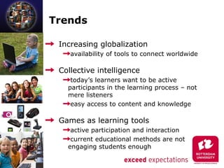 Trends

 Increasing globalization
    availability of tools to connect worldwide

 Collective intelligence
    today’s learners want to be active
   participants in the learning process – not
   mere listeners
    easy access to content and knowledge

 Games as learning tools
    active participation and interaction
    current educational methods are not
   engaging students enough
 