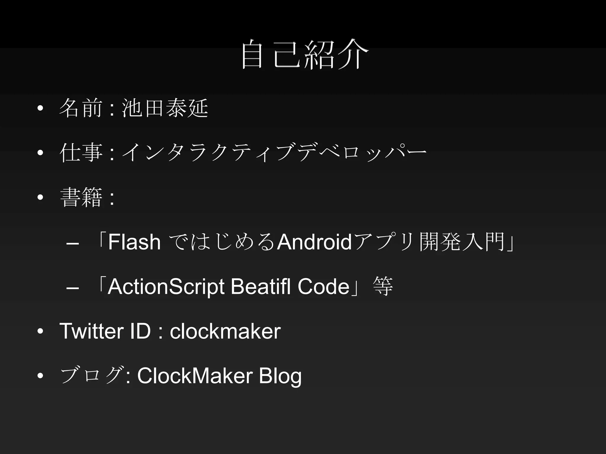 自己紹介
• 名前 : 池田泰延

• 仕事 : インタラクティブデベロッパー

• 書籍 :

   – 「Flash ではじめるAndroidアプリ開発入門」

   – 「ActionScript Beatifl Code」等

• Twitter ID : clockmaker

• ブログ: ClockMaker Blog
 