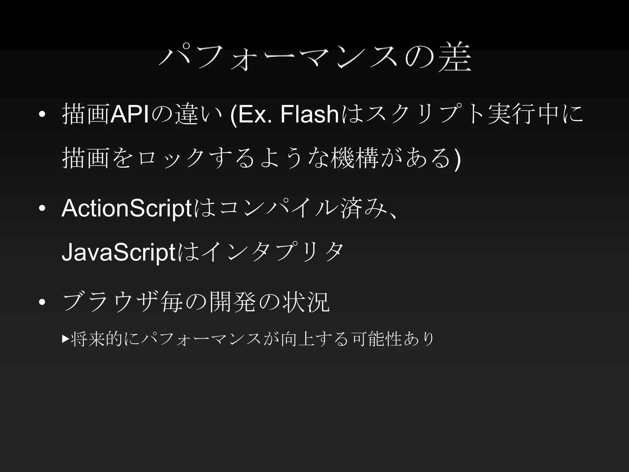 パフォーマンスの差
• 描画APIの違い (Ex. Flashはスクリプト実行中に
 描画をロックするような機構がある)

• ActionScriptはコンパイル済み、
 JavaScriptはインタプリタ

• ブラウザ毎の開発の状況
 ▶将来的にパフォーマンスが向上する可能性あり
 
