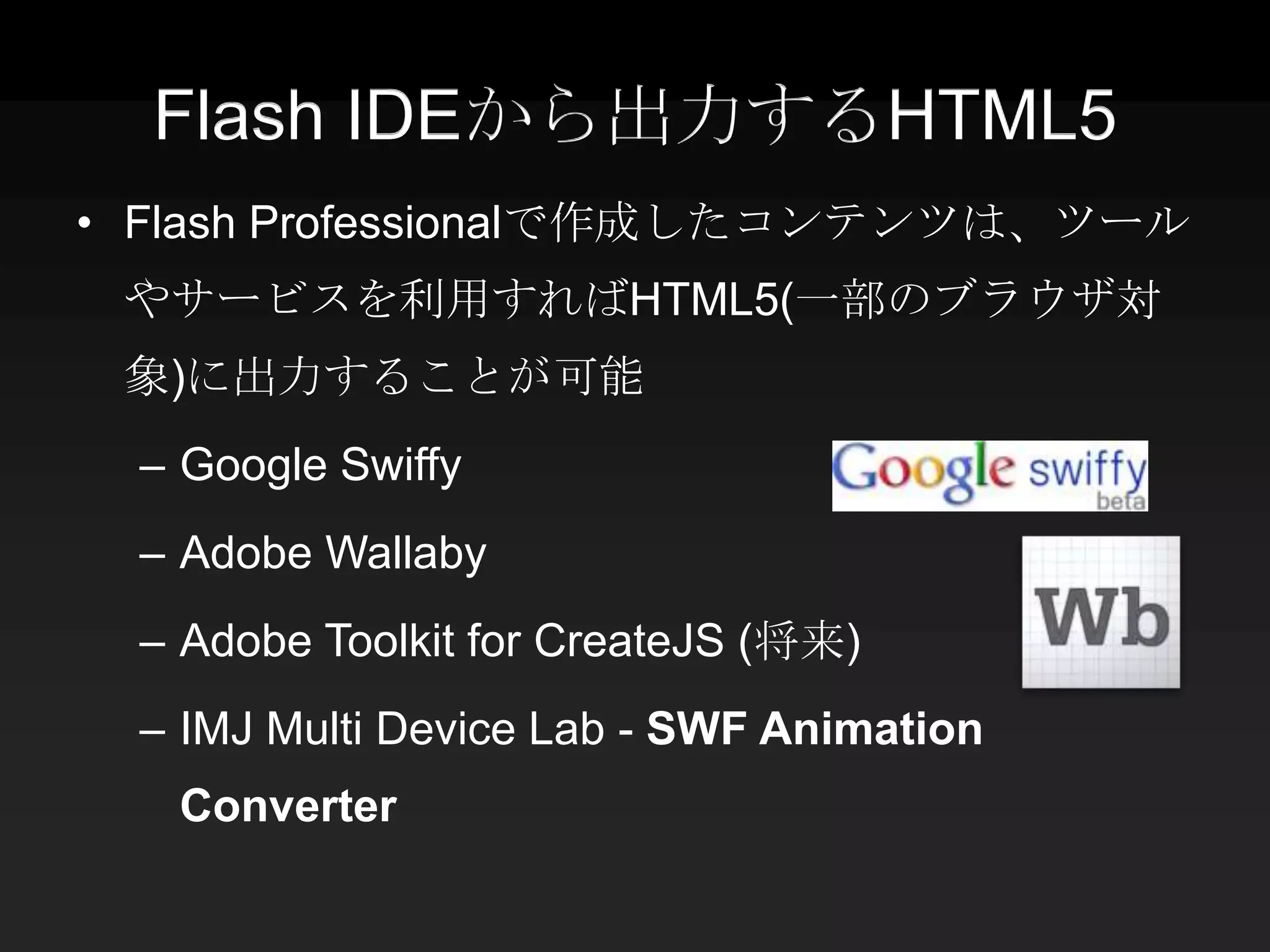Flash IDEから出力するHTML5
• Flash Professionalで作成したコンテンツは、ツール
 やサービスを利用すればHTML5(一部のブラウザ対
 象)に出力することが可能
 – Google Swiffy
 – Adobe Wallaby
 – Adobe Toolkit for CreateJS (将来)
 – IMJ Multi Device Lab - SWF Animation
   Converter
 