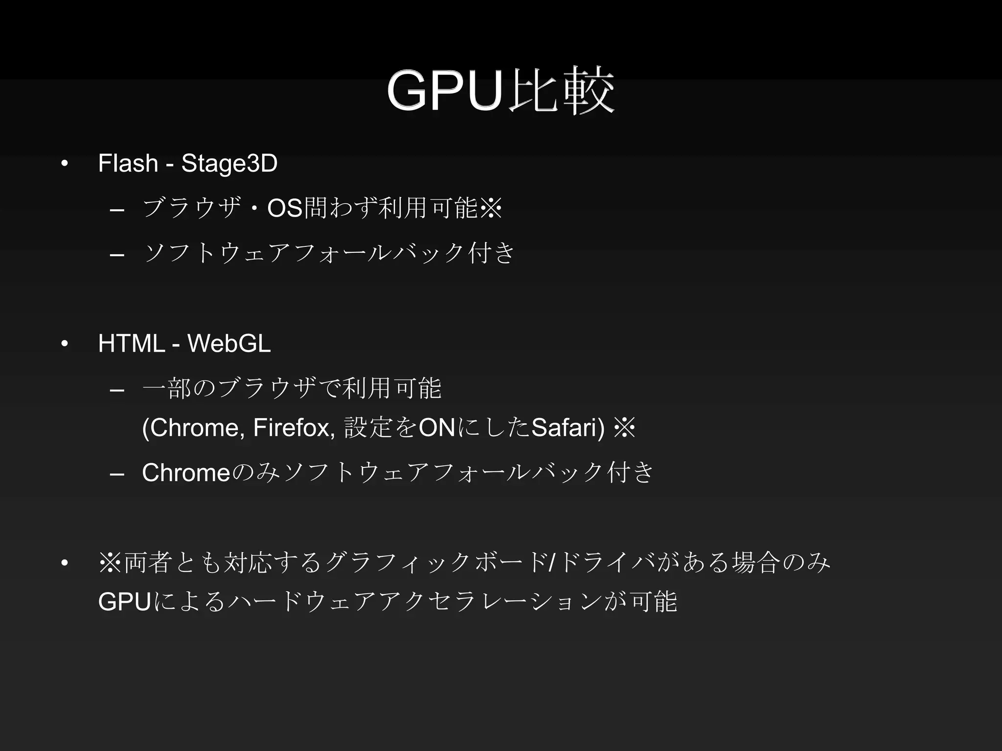 GPU比較
•   Flash - Stage3D
     – ブラウザ・OS問わず利用可能※
     – ソフトウェアフォールバック付き


•   HTML - WebGL
     – 一部のブラウザで利用可能
       (Chrome, Firefox, 設定をONにしたSafari) ※
     – Chromeのみソフトウェアフォールバック付き


•   ※両者とも対応するグラフィックボード/ドライバがある場合のみ
    GPUによるハードウェアアクセラレーションが可能
 