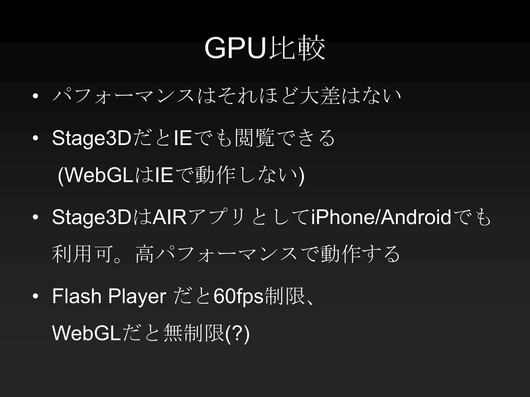 GPU比較
• パフォーマンスはそれほど大差はない

• Stage3DだとIEでも閲覧できる
  (WebGLはIEで動作しない)

• Stage3DはAIRアプリとしてiPhone/Androidでも
 利用可。高パフォーマンスで動作する

• Flash Player だと60fps制限、
 WebGLだと無制限(?)
 