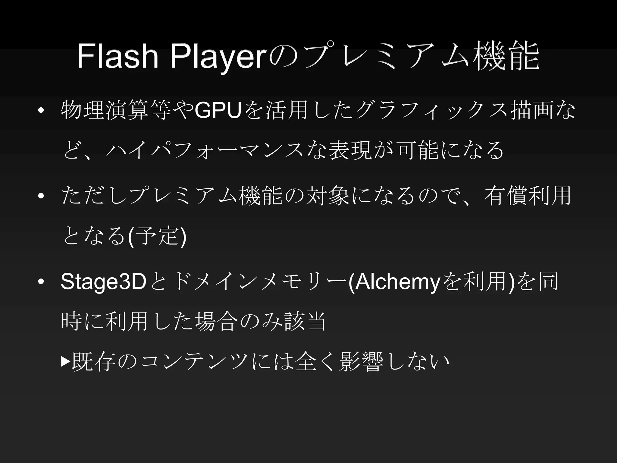 Flash Playerのプレミアム機能
• 物理演算等やGPUを活用したグラフィックス描画な
 ど、ハイパフォーマンスな表現が可能になる

• ただしプレミアム機能の対象になるので、有償利用
 となる(予定)

• Stage3Dとドメインメモリー(Alchemyを利用)を同
 時に利用した場合のみ該当
 ▶既存のコンテンツには全く影響しない
 