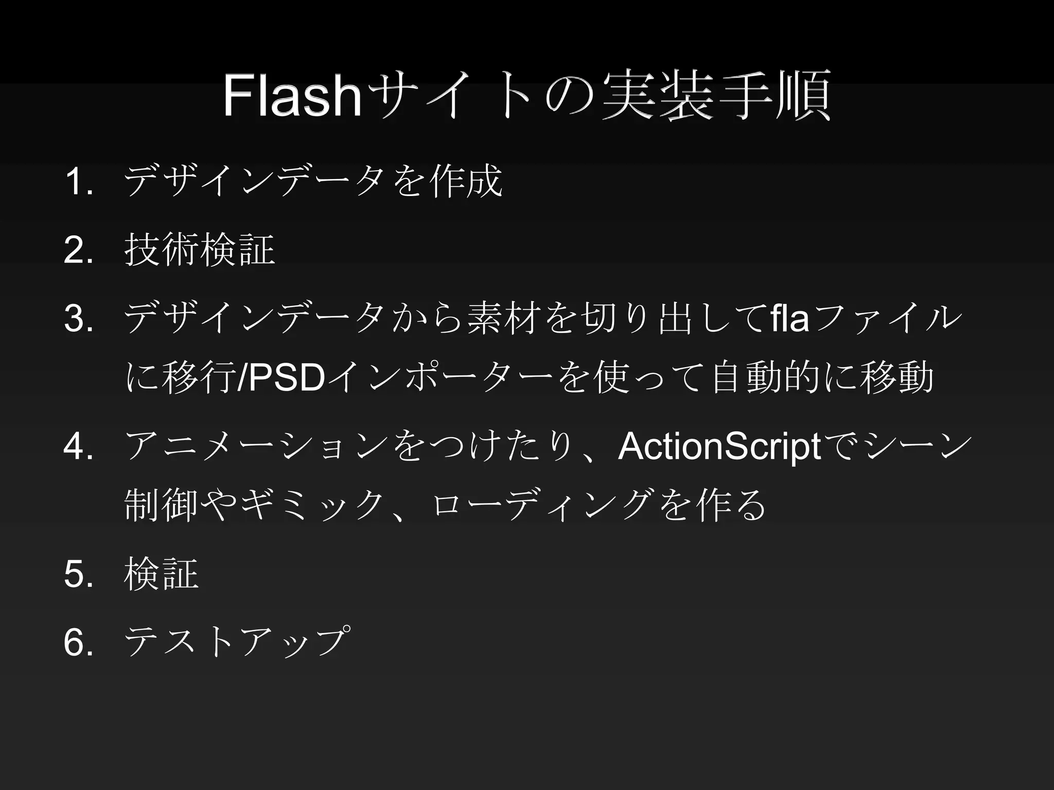 Flashサイトの実装手順
1. デザインデータを作成
2. 技術検証
3. デザインデータから素材を切り出してflaファイル
  に移行/PSDインポーターを使って自動的に移動
4. アニメーションをつけたり、ActionScriptでシーン
  制御やギミック、ローディングを作る
5. 検証
6. テストアップ
 