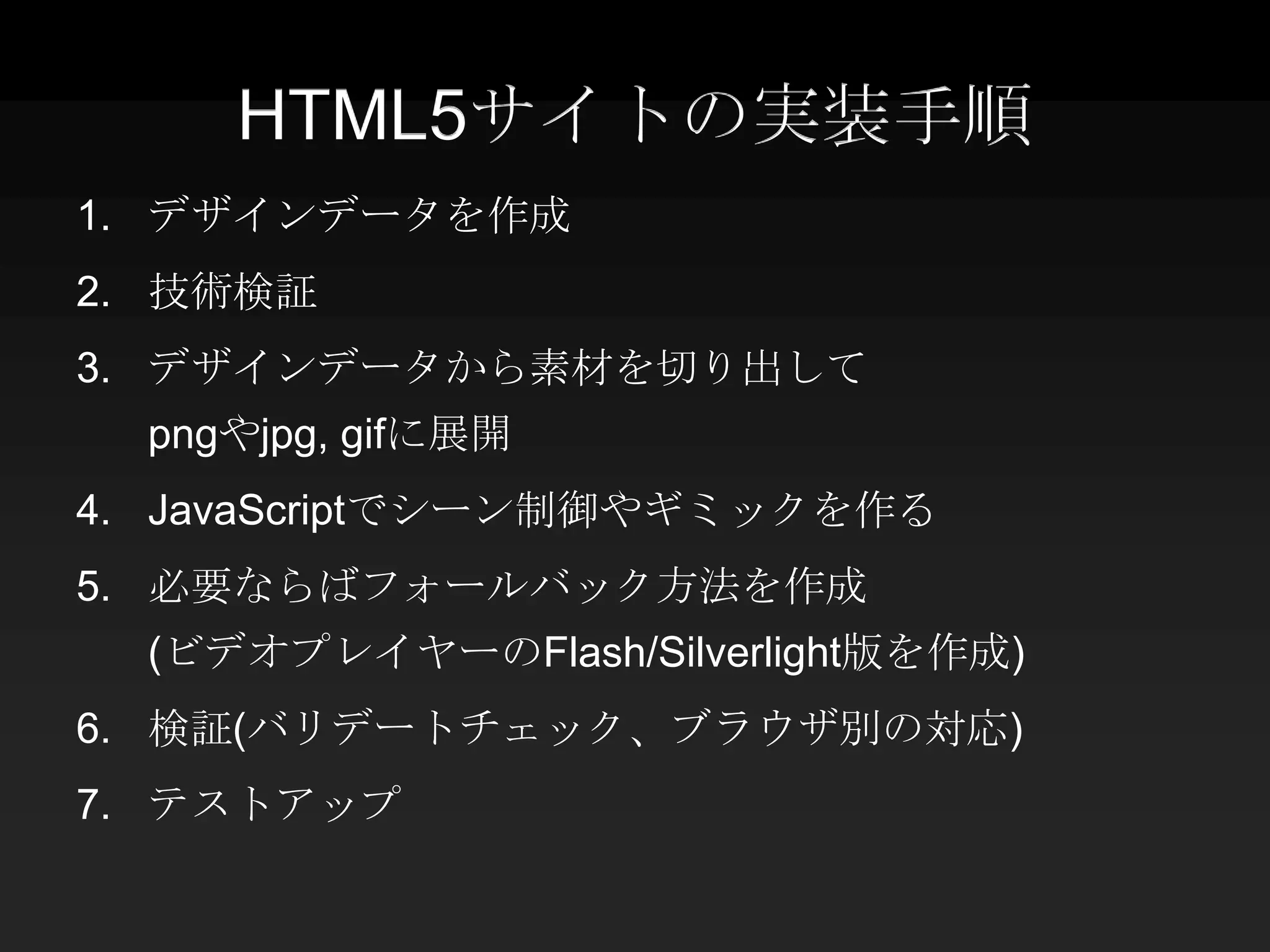 HTML5サイトの実装手順
1. デザインデータを作成
2. 技術検証
3. デザインデータから素材を切り出して
  pngやjpg, gifに展開
4. JavaScriptでシーン制御やギミックを作る
5. 必要ならばフォールバック方法を作成
  (ビデオプレイヤーのFlash/Silverlight版を作成)
6. 検証(バリデートチェック、ブラウザ別の対応)
7. テストアップ
 