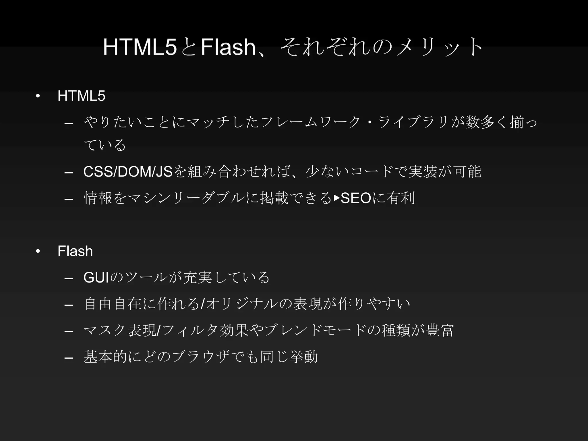 HTML5とFlash、それぞれのメリット

•   HTML5
     – やりたいことにマッチしたフレームワーク・ライブラリが数多く揃っ
       ている
     – CSS/DOM/JSを組み合わせれば、少ないコードで実装が可能
     – 情報をマシンリーダブルに掲載できる▶SEOに有利


•   Flash
     – GUIのツールが充実している
     – 自由自在に作れる/オリジナルの表現が作りやすい
     – マスク表現/フィルタ効果やブレンドモードの種類が豊富
     – 基本的にどのブラウザでも同じ挙動
 
