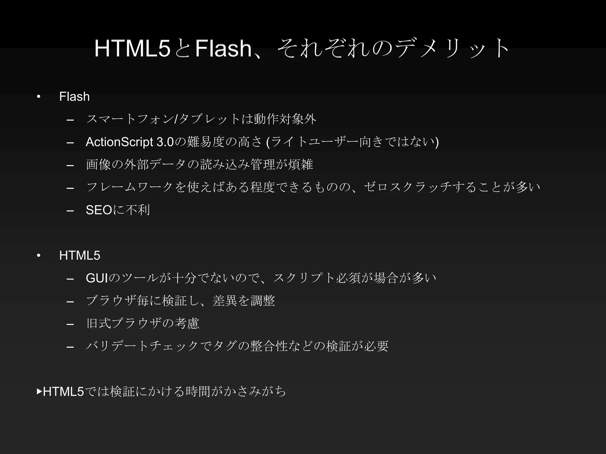 HTML5とFlash、それぞれのデメリット
•   Flash
     – スマートフォン/タブレットは動作対象外
     – ActionScript 3.0の難易度の高さ (ライトユーザー向きではない)
     – 画像の外部データの読み込み管理が煩雑
     – フレームワークを使えばある程度できるものの、ゼロスクラッチすることが多い
     – SEOに不利


•   HTML5
     – GUIのツールが十分でないので、スクリプト必須が場合が多い
     – ブラウザ毎に検証し、差異を調整
     – 旧式ブラウザの考慮
     – バリデートチェックでタグの整合性などの検証が必要


▶HTML5では検証にかける時間がかさみがち
 