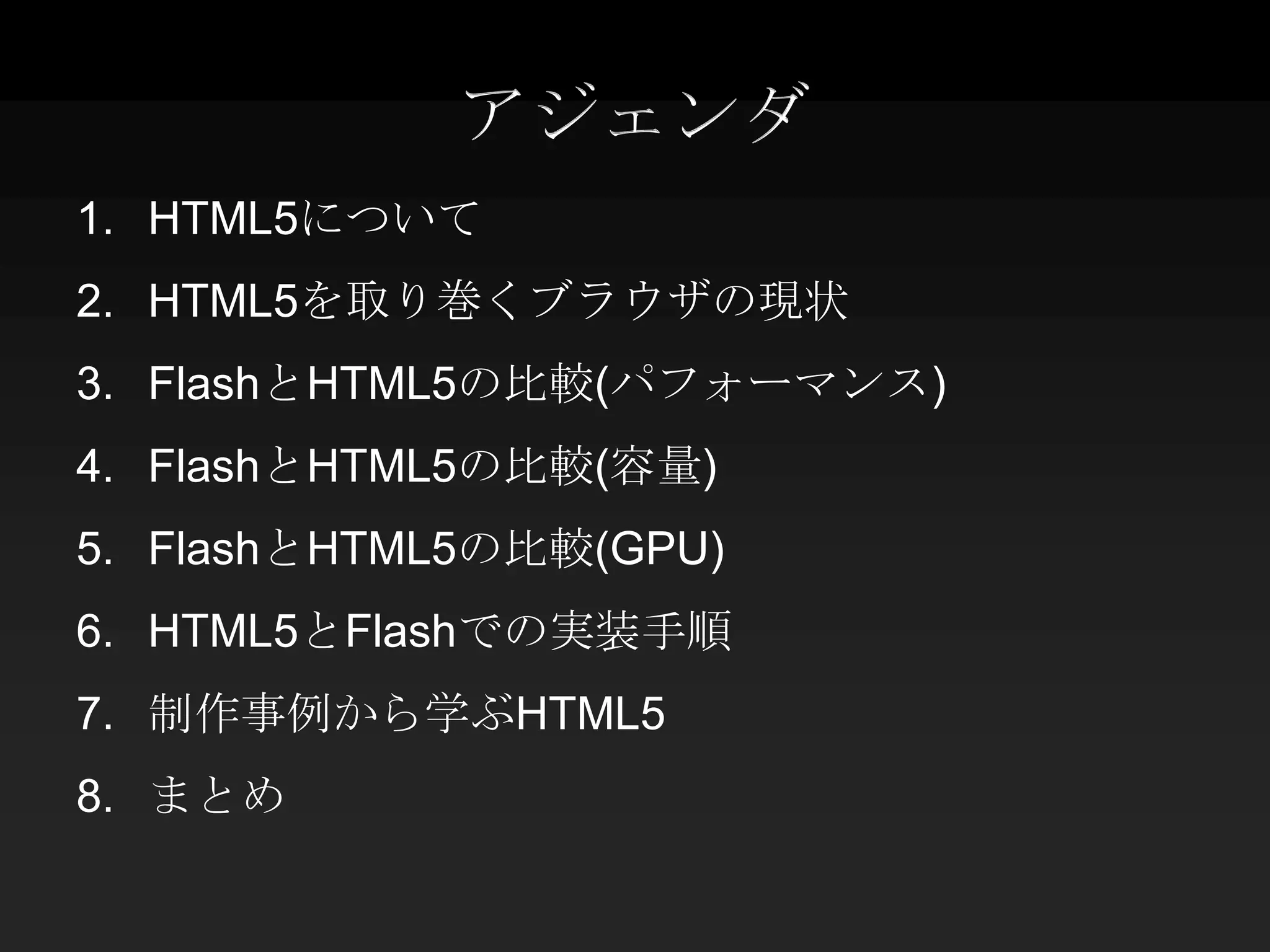 アジェンダ
1. HTML5について
2. HTML5を取り巻くブラウザの現状
3. FlashとHTML5の比較(パフォーマンス)
4. FlashとHTML5の比較(容量)
5. FlashとHTML5の比較(GPU)
6. HTML5とFlashでの実装手順
7. 制作事例から学ぶHTML5
8. まとめ
 