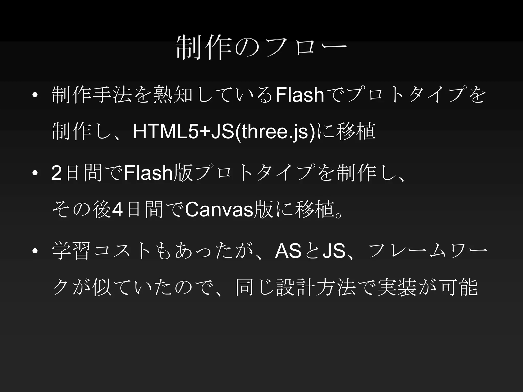 制作のフロー
• 制作手法を熟知しているFlashでプロトタイプを
 制作し、HTML5+JS(three.js)に移植

• 2日間でFlash版プロトタイプを制作し、
 その後4日間でCanvas版に移植。

• 学習コストもあったが、ASとJS、フレームワー
 クが似ていたので、同じ設計方法で実装が可能
 