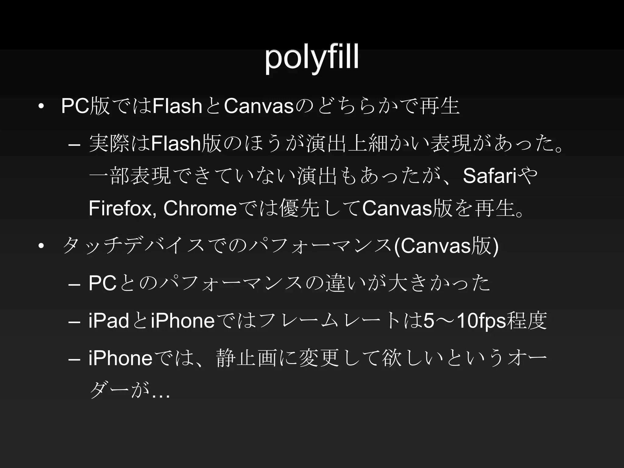 polyfill
• PC版ではFlashとCanvasのどちらかで再生
 – 実際はFlash版のほうが演出上細かい表現があった。
   一部表現できていない演出もあったが、Safariや
   Firefox, Chromeでは優先してCanvas版を再生。
• タッチデバイスでのパフォーマンス(Canvas版)
 – PCとのパフォーマンスの違いが大きかった
 – iPadとiPhoneではフレームレートは5～10fps程度
 – iPhoneでは、静止画に変更して欲しいというオー
   ダーが…
 