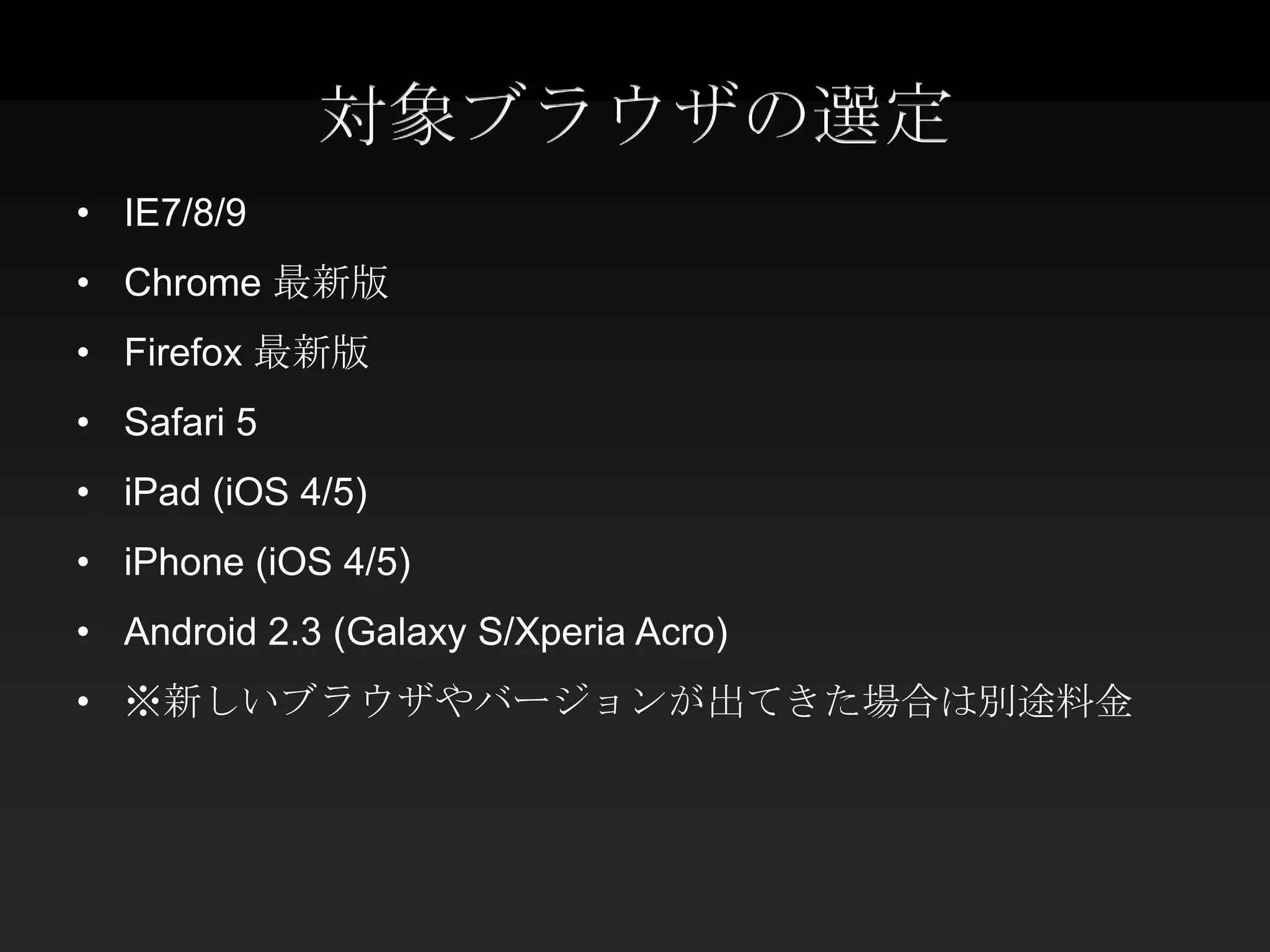対象ブラウザの選定
• IE7/8/9
• Chrome 最新版
• Firefox 最新版
• Safari 5
• iPad (iOS 4/5)
• iPhone (iOS 4/5)
• Android 2.3 (Galaxy S/Xperia Acro)
• ※新しいブラウザやバージョンが出てきた場合は別途料金
 