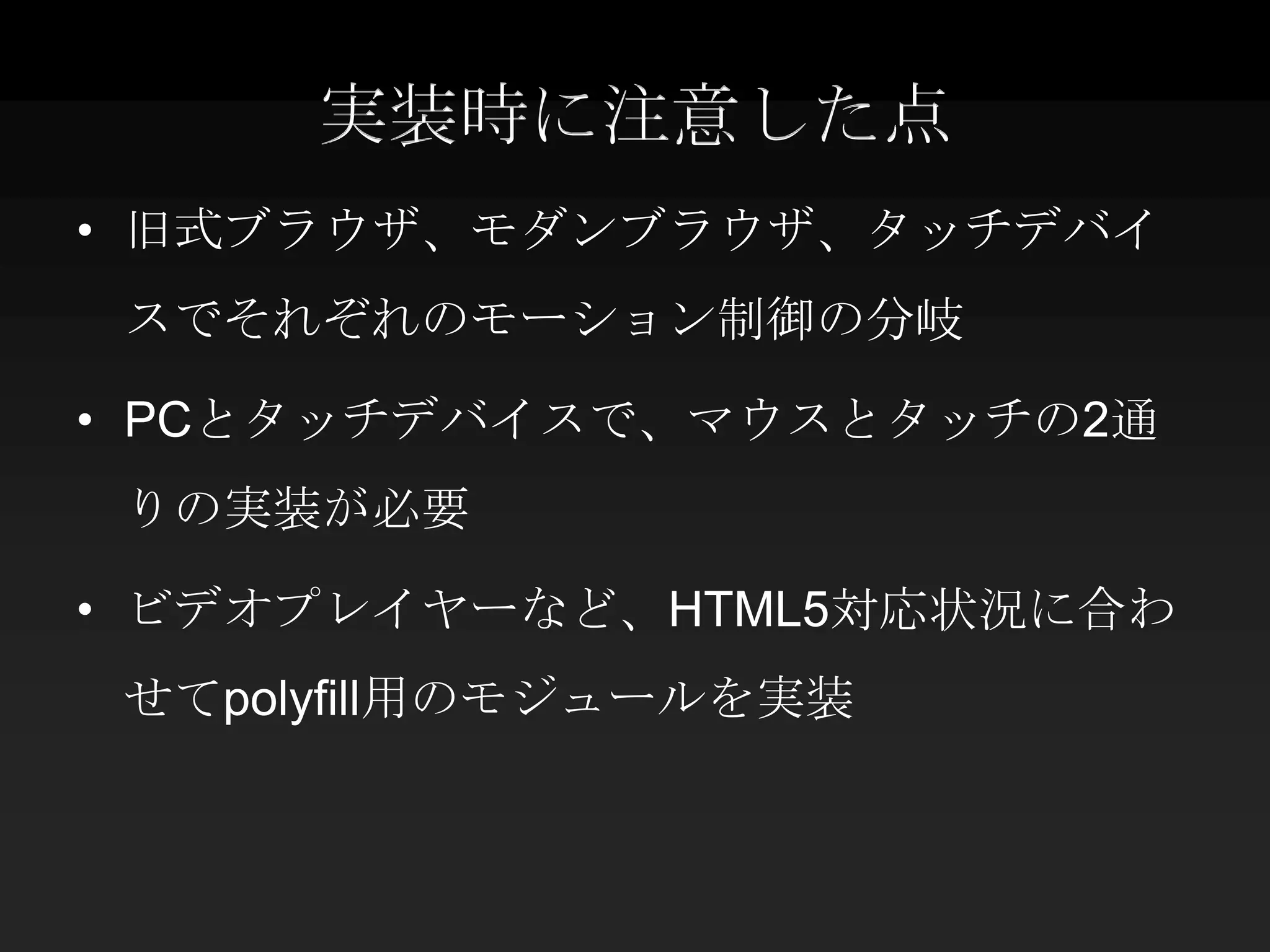 実装時に注意した点
• 旧式ブラウザ、モダンブラウザ、タッチデバイ
 スでそれぞれのモーション制御の分岐

• PCとタッチデバイスで、マウスとタッチの2通
 りの実装が必要

• ビデオプレイヤーなど、HTML5対応状況に合わ
 せてpolyfill用のモジュールを実装
 