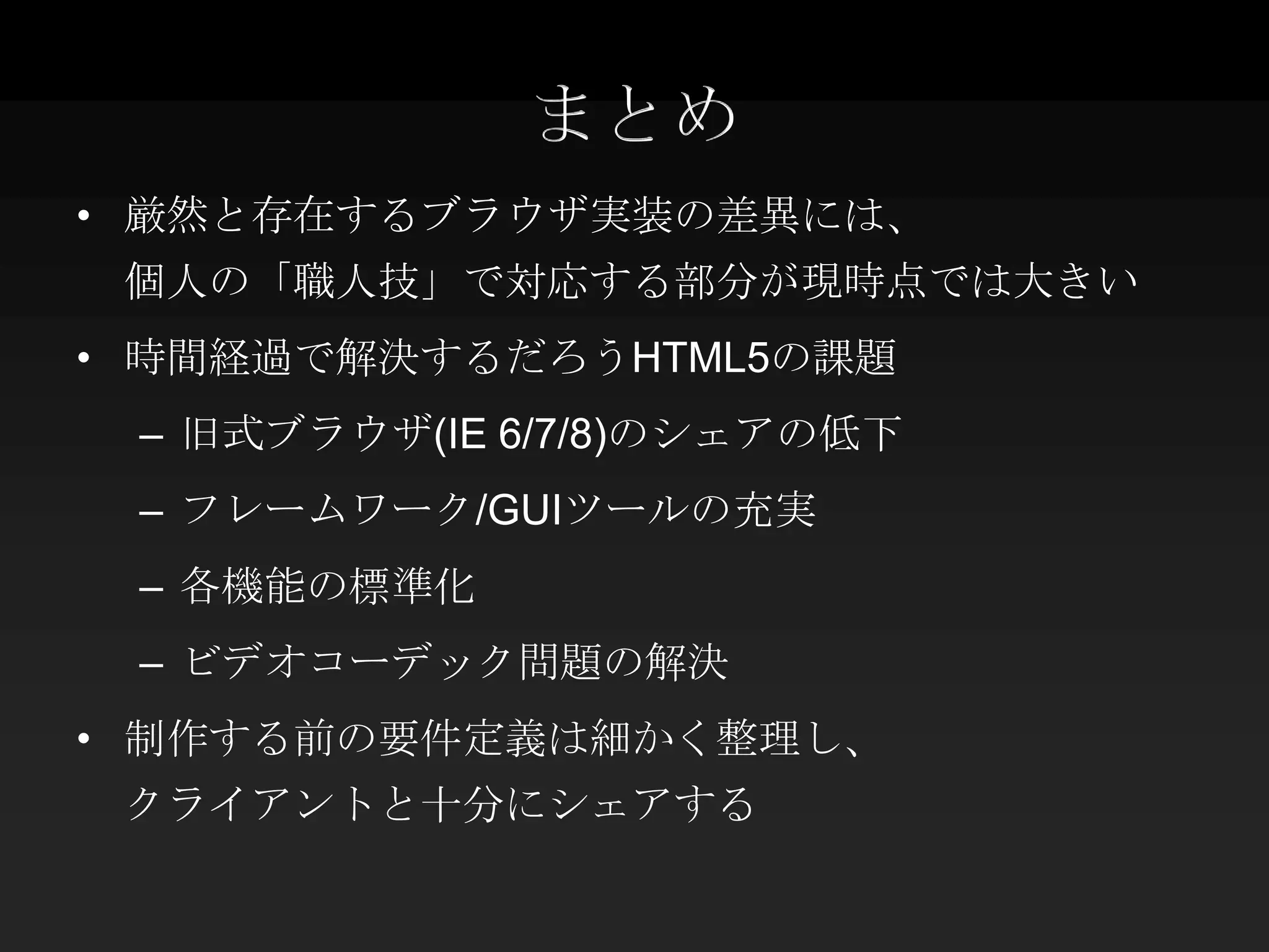 まとめ
• 厳然と存在するブラウザ実装の差異には、
 個人の「職人技」で対応する部分が現時点では大きい
• 時間経過で解決するだろうHTML5の課題
 – 旧式ブラウザ(IE 6/7/8)のシェアの低下
 – フレームワーク/GUIツールの充実
 – 各機能の標準化
 – ビデオコーデック問題の解決
• 制作する前の要件定義は細かく整理し、
 クライアントと十分にシェアする
 