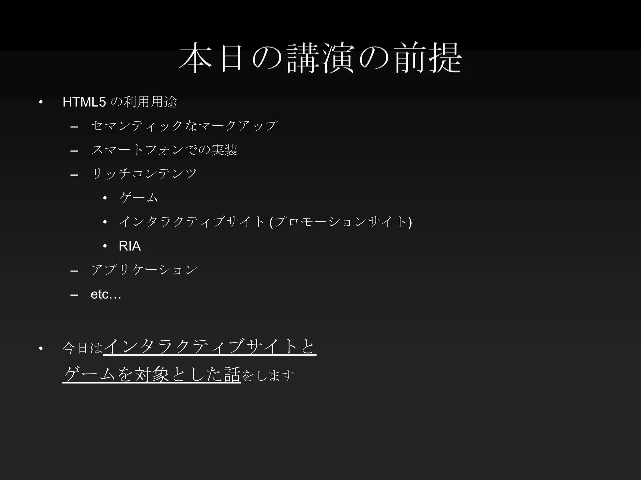 本日の講演の前提
•   HTML5 の利用用途
    – セマンティックなマークアップ
    – スマートフォンでの実装
    – リッチコンテンツ
       • ゲーム
       • インタラクティブサイト (プロモーションサイト)
       • RIA
    – アプリケーション
    – etc…



•   今日はインタラクティブサイトと

    ゲームを対象とした話をします
 