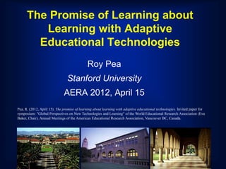 The Promise of Learning about
         Learning with Adaptive
        Educational Technologies
                                             Roy Pea
                                Stanford University
                              AERA 2012, April 15
Pea, R. (2012, April 15). The promise of learning about learning with adaptive educational technologies. Invited paper for
symposium: "Global Perspectives on New Technologies and Learning" of the World Educational Research Association (Eva
Baker, Chair). Annual Meetings of the American Educational Research Association, Vancouver BC, Canada.
 