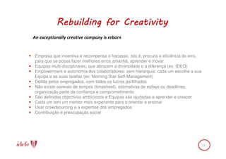 Rebuilding for Creativity
An exceptionally creative company is reborn


Empresa que incentiva e recompensa o fracasso, isto é, procura a eficiência do erro,
para que se possa fazer melhores erros amanhã, aprender e inovar
Equipas multi-disciplinares, que abracem a diversidade e a diferença (ex: IDEO)
Empowerment e autonomia dos colaboradores: sem hierarquia; cada um escolhe a sua
Equipa e as suas tarefas (ex: Morning Star Self-Management)
Detida pelos empregados, com todos os lucros partilhados
Não existe controlo de tempos (timesheet), estimativas de esfoço ou deadlines;
organização parte da confiança e comprometimento
São definidos objectivos ambiciosos e Equipas são ajudadas a aprender e crescer
Cada um tem um mentor mais experiente para o orientar e ensinar
Usar crowdsourcing e a expertise dos empregados
Contribuição e preocupação social




                                                                                       11
 